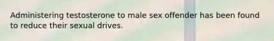 Administering testosterone to male sex offender has been found to reduce their sexual drives.