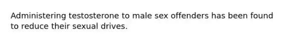 Administering testosterone to male sex offenders has been found to reduce their sexual drives.