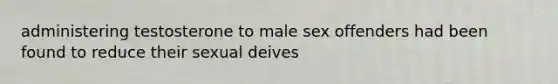 administering testosterone to male sex offenders had been found to reduce their sexual deives