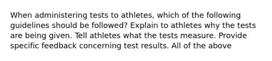 When administering tests to athletes, which of the following guidelines should be followed? Explain to athletes why the tests are being given. Tell athletes what the tests measure. Provide specific feedback concerning test results. All of the above