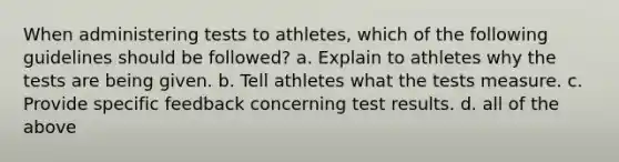 When administering tests to athletes, which of the following guidelines should be followed? a. Explain to athletes why the tests are being given. b. Tell athletes what the tests measure. c. Provide specific feedback concerning test results. d. all of the above