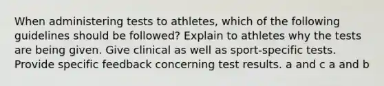 When administering tests to athletes, which of the following guidelines should be followed? Explain to athletes why the tests are being given. Give clinical as well as sport-specific tests. Provide specific feedback concerning test results. a and c a and b