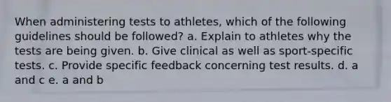 When administering tests to athletes, which of the following guidelines should be followed? a. Explain to athletes why the tests are being given. b. Give clinical as well as sport-specific tests. c. Provide specific feedback concerning test results. d. a and c e. a and b