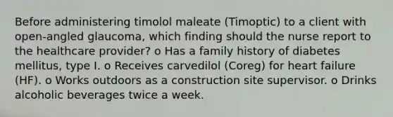 Before administering timolol maleate (Timoptic) to a client with open-angled glaucoma, which finding should the nurse report to the healthcare provider? o Has a family history of diabetes mellitus, type I. o Receives carvedilol (Coreg) for heart failure (HF). o Works outdoors as a construction site supervisor. o Drinks alcoholic beverages twice a week.