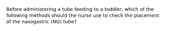 Before administering a tube feeding to a toddler, which of the following methods should the nurse use to check the placement of the nasogastric (NG) tube?