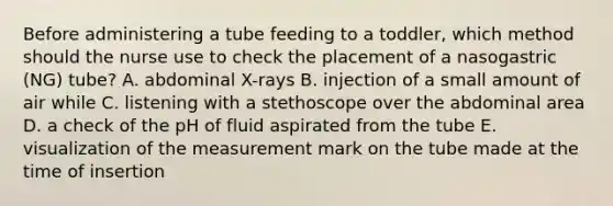 Before administering a tube feeding to a toddler, which method should the nurse use to check the placement of a nasogastric (NG) tube? A. abdominal X-rays B. injection of a small amount of air while C. listening with a stethoscope over the abdominal area D. a check of the pH of fluid aspirated from the tube E. visualization of the measurement mark on the tube made at the time of insertion