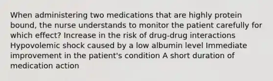 When administering two medications that are highly protein bound, the nurse understands to monitor the patient carefully for which effect? Increase in the risk of drug-drug interactions Hypovolemic shock caused by a low albumin level Immediate improvement in the patient's condition A short duration of medication action