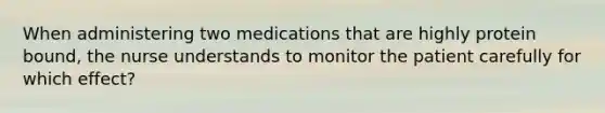 When administering two medications that are highly protein bound, the nurse understands to monitor the patient carefully for which effect?