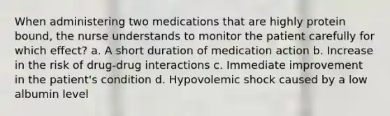 When administering two medications that are highly protein bound, the nurse understands to monitor the patient carefully for which effect? a. A short duration of medication action b. Increase in the risk of drug-drug interactions c. Immediate improvement in the patient's condition d. Hypovolemic shock caused by a low albumin level