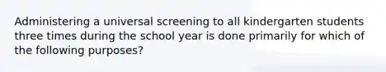 Administering a universal screening to all kindergarten students three times during the school year is done primarily for which of the following purposes?