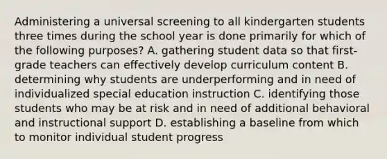 Administering a universal screening to all kindergarten students three times during the school year is done primarily for which of the following purposes? A. gathering student data so that first-grade teachers can effectively develop curriculum content B. determining why students are underperforming and in need of individualized special education instruction C. identifying those students who may be at risk and in need of additional behavioral and instructional support D. establishing a baseline from which to monitor individual student progress