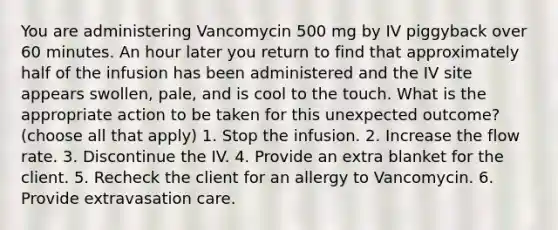 You are administering Vancomycin 500 mg by IV piggyback over 60 minutes. An hour later you return to find that approximately half of the infusion has been administered and the IV site appears swollen, pale, and is cool to the touch. What is the appropriate action to be taken for this unexpected outcome? (choose all that apply) 1. Stop the infusion. 2. Increase the flow rate. 3. Discontinue the IV. 4. Provide an extra blanket for the client. 5. Recheck the client for an allergy to Vancomycin. 6. Provide extravasation care.