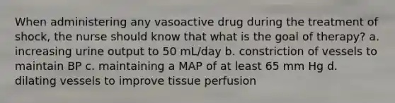 When administering any vasoactive drug during the treatment of shock, the nurse should know that what is the goal of therapy? a. increasing urine output to 50 mL/day b. constriction of vessels to maintain BP c. maintaining a MAP of at least 65 mm Hg d. dilating vessels to improve tissue perfusion