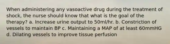 When administering any vasoactive drug during the treatment of shock, the nurse should know that what is the goal of the therapy? a. Increase urine output to 50ml/hr. b. Constriction of vessels to maintain BP c. Maintaining a MAP of at least 60mmHG d. Dilating vessels to improve tissue perfusion