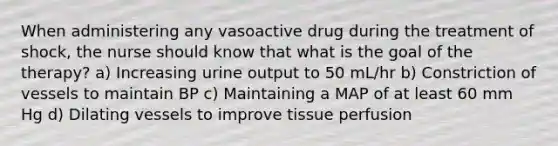 When administering any vasoactive drug during the treatment of shock, the nurse should know that what is the goal of the therapy? a) Increasing urine output to 50 mL/hr b) Constriction of vessels to maintain BP c) Maintaining a MAP of at least 60 mm Hg d) Dilating vessels to improve tissue perfusion