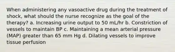 When administering any vasoactive drug during the treatment of shock, what should the nurse recognize as the goal of the therapy? a. Increasing urine output to 50 mL/hr b. Constriction of vessels to maintain BP c. Maintaining a mean arterial pressure (MAP) greater than 65 mm Hg d. Dilating vessels to improve tissue perfusion