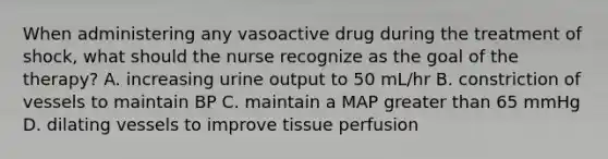 When administering any vasoactive drug during the treatment of shock, what should the nurse recognize as the goal of the therapy? A. increasing urine output to 50 mL/hr B. constriction of vessels to maintain BP C. maintain a MAP greater than 65 mmHg D. dilating vessels to improve tissue perfusion