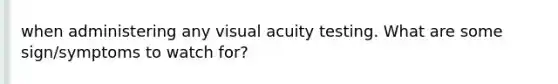 when administering any visual acuity testing. What are some sign/symptoms to watch for?