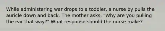 While administering war drops to a toddler, a nurse by pulls the auricle down and back. The mother asks, "Why are you pulling the ear that way?" What response should the nurse make?