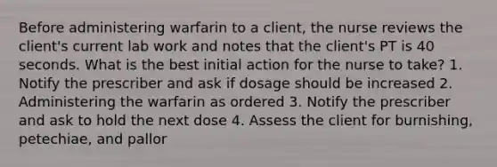 Before administering warfarin to a client, the nurse reviews the client's current lab work and notes that the client's PT is 40 seconds. What is the best initial action for the nurse to take? 1. Notify the prescriber and ask if dosage should be increased 2. Administering the warfarin as ordered 3. Notify the prescriber and ask to hold the next dose 4. Assess the client for burnishing, petechiae, and pallor