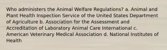 Who administers the Animal Welfare Regulations? a. Animal and Plant Health Inspection Service of the United States Department of Agriculture b. Association for the Assessment and Accreditation of Laboratory Animal Care International c. American Veterinary Medical Association d. National Institutes of Health