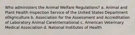 Who administers the Animal Welfare Regulations? a. Animal and Plant Health Inspection Service of the United States Department ofAgriculture b. Association for the Assessment and Accreditation of Laboratory Animal CareInternational c. American Veterinary Medical Association d. National Institutes of Health