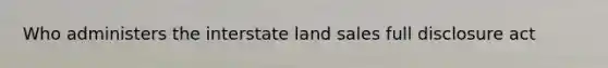 Who administers the interstate land sales full disclosure act