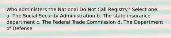 Who administers the National Do Not Call Registry? Select one: a. The Social Security Administration b. The state insurance department c. The Federal Trade Commission d. The Department of Defense