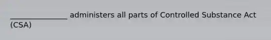 _______________ administers all parts of Controlled Substance Act (CSA)