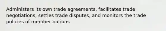 Administers its own trade agreements, facilitates trade negotiations, settles trade disputes, and monitors the trade policies of member nations