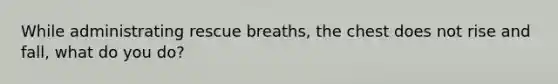 While administrating rescue breaths, the chest does not rise and fall, what do you do?