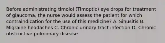 Before administrating timolol (Timoptic) eye drops for treatment of glaucoma, the nurse would assess the patient for which contraindication for the use of this medicine? A. Sinusitis B. Migraine headaches C. Chronic urinary tract infection D. Chronic obstructive pulmonary disease