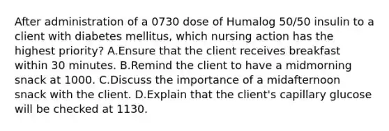 After administration of a 0730 dose of Humalog 50/50 insulin to a client with diabetes mellitus, which nursing action has the highest priority? A.Ensure that the client receives breakfast within 30 minutes. B.Remind the client to have a midmorning snack at 1000. C.Discuss the importance of a midafternoon snack with the client. D.Explain that the client's capillary glucose will be checked at 1130.