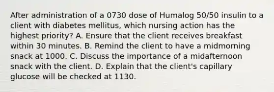 After administration of a 0730 dose of Humalog 50/50 insulin to a client with diabetes mellitus, which nursing action has the highest priority? A. Ensure that the client receives breakfast within 30 minutes. B. Remind the client to have a midmorning snack at 1000. C. Discuss the importance of a midafternoon snack with the client. D. Explain that the client's capillary glucose will be checked at 1130.