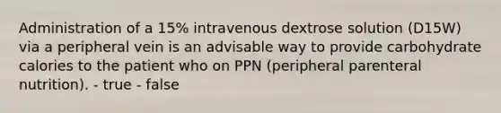 Administration of a 15% intravenous dextrose solution (D15W) via a peripheral vein is an advisable way to provide carbohydrate calories to the patient who on PPN (peripheral parenteral nutrition). - true - false