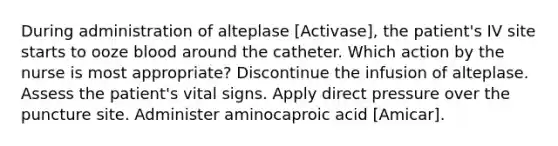 During administration of alteplase [Activase], the patient's IV site starts to ooze blood around the catheter. Which action by the nurse is most appropriate? Discontinue the infusion of alteplase. Assess the patient's vital signs. Apply direct pressure over the puncture site. Administer aminocaproic acid [Amicar].