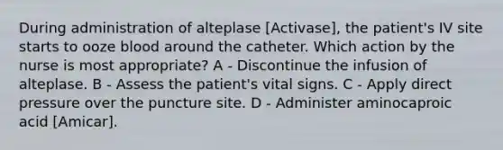 During administration of alteplase [Activase], the patient's IV site starts to ooze blood around the catheter. Which action by the nurse is most appropriate? A - Discontinue the infusion of alteplase. B - Assess the patient's vital signs. C - Apply direct pressure over the puncture site. D - Administer aminocaproic acid [Amicar].