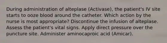 During administration of alteplase (Activase), the patient's IV site starts to ooze blood around the catheter. Which action by the nurse is most appropriate? Discontinue the infusion of alteplase. Assess the patient's vital signs. Apply direct pressure over the puncture site. Administer aminocaproic acid (Amicar).