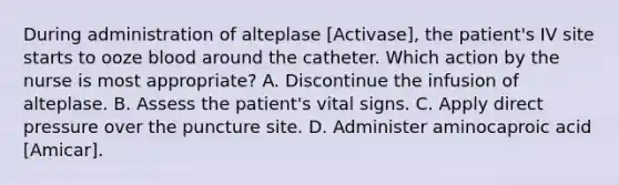 During administration of alteplase [Activase], the patient's IV site starts to ooze blood around the catheter. Which action by the nurse is most appropriate? A. Discontinue the infusion of alteplase. B. Assess the patient's vital signs. C. Apply direct pressure over the puncture site. D. Administer aminocaproic acid [Amicar].