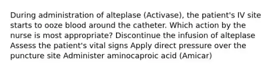 During administration of alteplase (Activase), the patient's IV site starts to ooze blood around the catheter. Which action by the nurse is most appropriate? Discontinue the infusion of alteplase Assess the patient's vital signs Apply direct pressure over the puncture site Administer aminocaproic acid (Amicar)