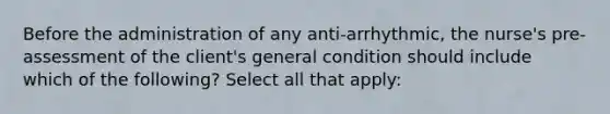 Before the administration of any anti-arrhythmic, the nurse's pre-assessment of the client's general condition should include which of the following? Select all that apply: