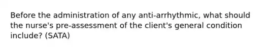 Before the administration of any anti-arrhythmic, what should the nurse's pre-assessment of the client's general condition include? (SATA)