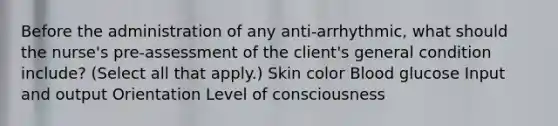 Before the administration of any anti-arrhythmic, what should the nurse's pre-assessment of the client's general condition include? (Select all that apply.) Skin color Blood glucose Input and output Orientation Level of consciousness