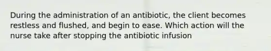 During the administration of an antibiotic, the client becomes restless and flushed, and begin to ease. Which action will the nurse take after stopping the antibiotic infusion