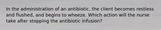 In the administration of an antibiotic, the client becomes restless and flushed, and begins to wheeze. Which action will the nurse take after stopping the antibiotic infusion?