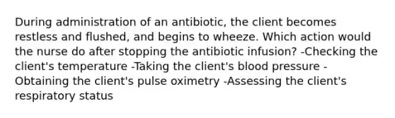 During administration of an antibiotic, the client becomes restless and flushed, and begins to wheeze. Which action would the nurse do after stopping the antibiotic infusion? -Checking the client's temperature -Taking the client's blood pressure -Obtaining the client's pulse oximetry -Assessing the client's respiratory status