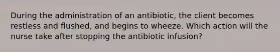 During the administration of an antibiotic, the client becomes restless and flushed, and begins to wheeze. Which action will the nurse take after stopping the antibiotic infusion?