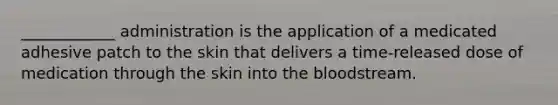 ____________ administration is the application of a medicated adhesive patch to the skin that delivers a time-released dose of medication through the skin into the bloodstream.