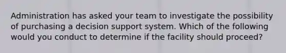 Administration has asked your team to investigate the possibility of purchasing a decision support system. Which of the following would you conduct to determine if the facility should proceed?