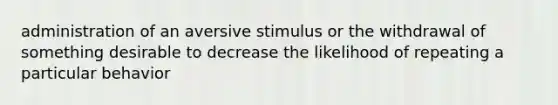 administration of an aversive stimulus or the withdrawal of something desirable to decrease the likelihood of repeating a particular behavior